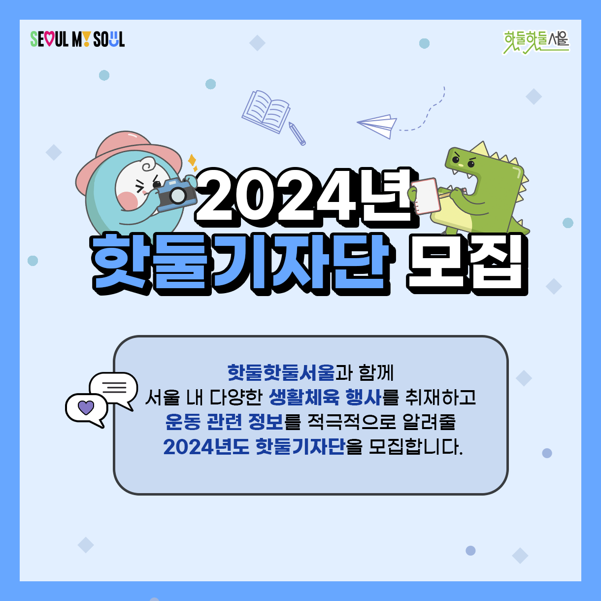 
2024년
핫둘기자단 모집

핫둘핫둘서울과 함께
서울 내 다양한 생활체육 행사를 취재하고
운동 관련 정보를 적극적으로 알려줄
2024년도 핫둘기자단을 모집합니다.

