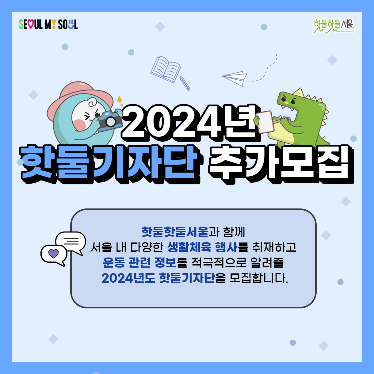 
2024년 핫둘기자단 추가모집
핫둘핫둘서울과 함께
서울 내 다양한 생활체육 행사를 취재하고
운동 관련 정보를 적극적으로 알려줄
2024년도 핫둘기자단을 모집합니다.
