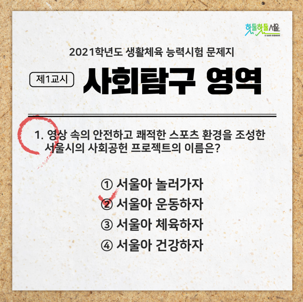 2021학년도 생활체육 능력시험 문제지 제1교시 사회탐구 영역 1. 영상 속의 안전하고 쾌적한 스포츠 환경을 조성한 서울시의 사회공험 프로젝트의 이름은? 1)서울아 놀러가자 2)서울아 운동하자(정답) 3)서울아 체육하자 4)서울아 건강하자