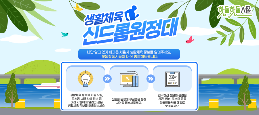 핫둘핫둘서울 생활체육 신드롬원정대 나만알고 있기 아까운 서울시 행활체육 정보를 알려주세요 핫둘핫둘서울이 대신 홍보해드립니다.
생활체육 동호회 회원 모집, 공스장, 체육시설 정보 등 여러 사람에게 알리고 싶은 생활체육 정보를 떠울려보세요.
신드롬 원정대 구글폼을 통해 사연을 접수해주세요.
접수하신 정보와 관련된 사진, 영상, 포스터 등을 핫둘핫둘 서울 메일로 보내주세요.