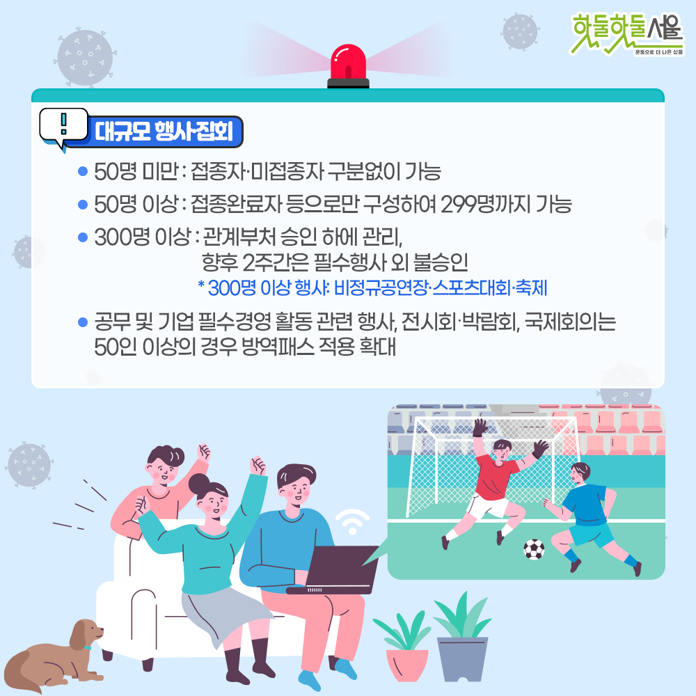 대규모 행사 집회
-50명 미만 : 접종자 미접종자 구분없이 가능
-50명 이상 : 접종완료자 등으로만 구성하여 299명까지 가능
-300명 이상 : 관계부처 승인 하에 관리, 향후 2주간은 필수행사 외 불승인
*300명 이상행사:비정규공연장 스포츠대회 축제
-공무 및 기업 필수경영 활동 관련 행사, 전시회 박람회, 국제회의는 40인 이상의 경우 방역패스 적용 확대