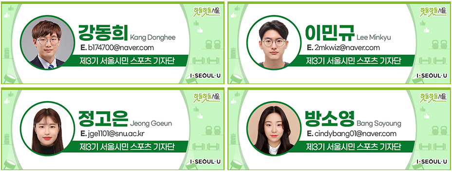 강동희 Kang Donghee
E.b174700@naver.com
제3기 서울시민 스포츠 기자단, 이민규 Lee Minkyu
E.2mkwiz@naver.com
제3기 서울시민 스포츠 기자단, 정고은 Jeong Goeun
E.jge1101@sun.ac.kr
제3기 서울시민 스포츠 기자단, 방소영 Bang Soyoung
E.cindybang@naver.com
제3기 서울시민 스포츠 기자단