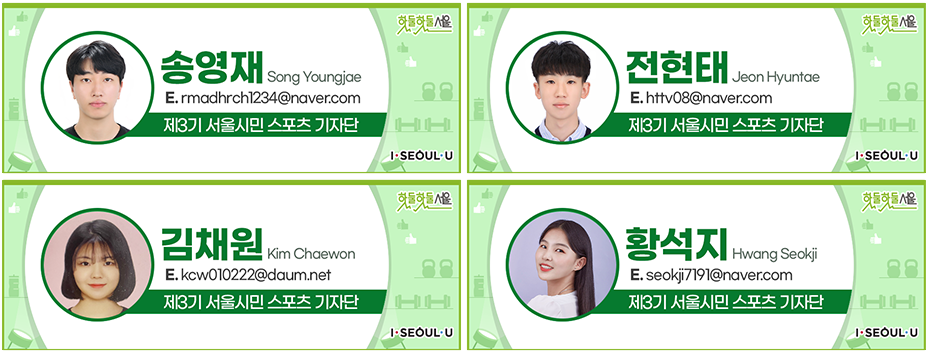송영재 Song Youngjae
E.rmadhrch1234@naver.com
제3기 서울시민 스포츠 기자단, 전현태 Jeon Hyuntae
E.httv08@naver.com
제3기 서울시민 스포츠 기자단, 김채원 Kim Chaewon
E.kcw010222@daum.net
제3기 서울시민 스포츠 기자단, 황석지 Hwang Seokji
E.seokji7191@naver.com
제3기 서울시민 스포츠 기자단