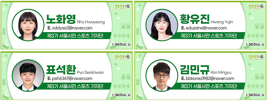 노화영 Nho Hwayeong
E.oddyss2@naver.com
제3기 서울시민 스포츠 기자단, 황유진 Hwang Yujin
E.eduzzins@naver.com
제3기 서울시민 스포츠 기자단, 표석환 Pyo Seokhwan
E.psh6347@naver.com
제3기 서울시민 스포츠 기자단, 김민규 Kim Mingyu
E.bbkorea1982@naver.com
제3기 서울시민 스포츠 기자단