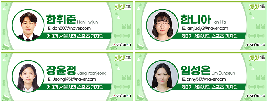 한휘준 Han Hwijun
E.dan507@naver.com
제3기 서울시민 스포츠 기자단, 한니아 Han Nia
E.iamjudy2@naver.com
제3기 서울시민 스포츠 기자단, 장윤정 Jang Yoonjeong
E.Jeong1951@naver.com
제3기 서울시민 스포츠 기자단, 임성은 Lim Sungeun
E.anny517@naver.com
제3기 서울시민 스포츠 기자단