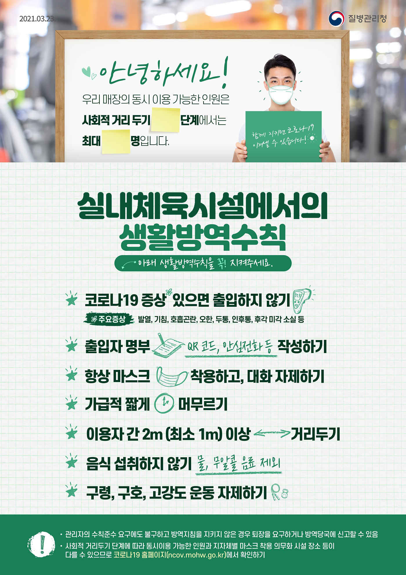 안녕하세요! 우리 매장의 동시 이용 가능한 인원은 사회적 거리두기 단계에서는 최대 명입니다.
실내체육시설에서의 생활방역수칙 아래 생활방역수칙을 꼭! 지켜주세요.
코로나19 증상 있으면 출입하지 않기
주요증상 발열, 기침, 호흡곤란, 오한, 두통, 인후통, 후각 미각 소실 등
출입자 명부 QR 코드, 안심전화등 작성하기
항상 마스트 착용하고, 대화 자제하기
가급적 짧게 머무르기
이용자 간 2m (최소 1m) 이상 거리두기
음식 섭취하지 않기 물, 무알콤 음료 제외
구령, 구호, 고강도 운동 자제하기
관리자의 수칙준수 요구에도 불구하고 방역지침을 지키지 않은 경우 최장을 요구하거나 방역당국에 신고 할 수 있음
사회적 거리두기 단계에 따라 동시이용 가능한 인원과 지자체별 마스크 착용 의무화 시설 장소 등이 다를 수 있으므로 코로나19 홈페이지(ncov.mohw.go.kr)에서 확인하기