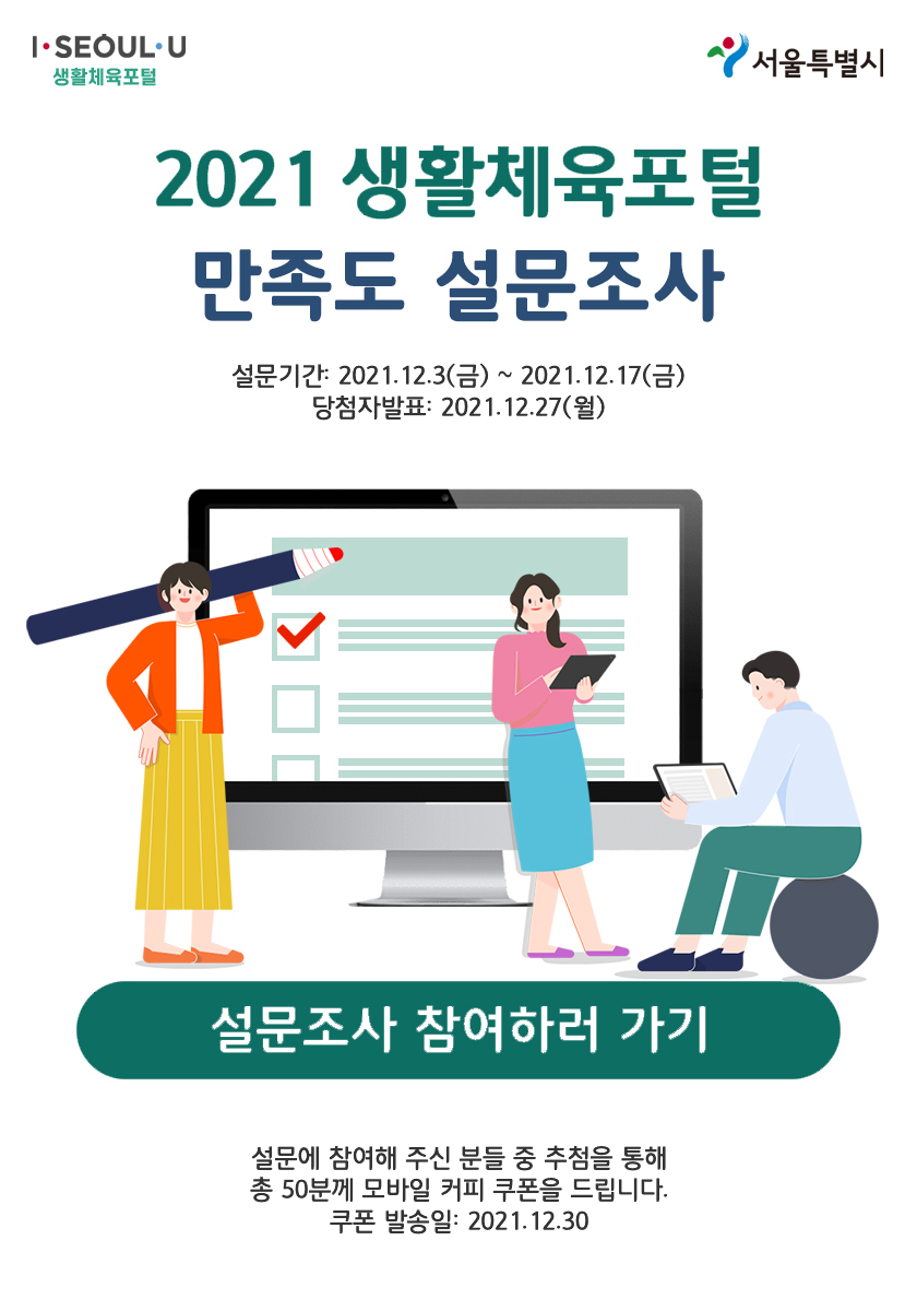 2021 생활체육포털 만족도 설문조사
설문기간:2021.12.3(금) ~ 2021.12.17(금)
당첨자발표 : 2021.12.27(월)
설문조사 참여하러 가기
설문에 참여해 주신 분들 중 추첨을 통해 총 50분께 모바일 커피 쿠폰을 드립니다. 쿠폰 발송일 : 2021.12.30