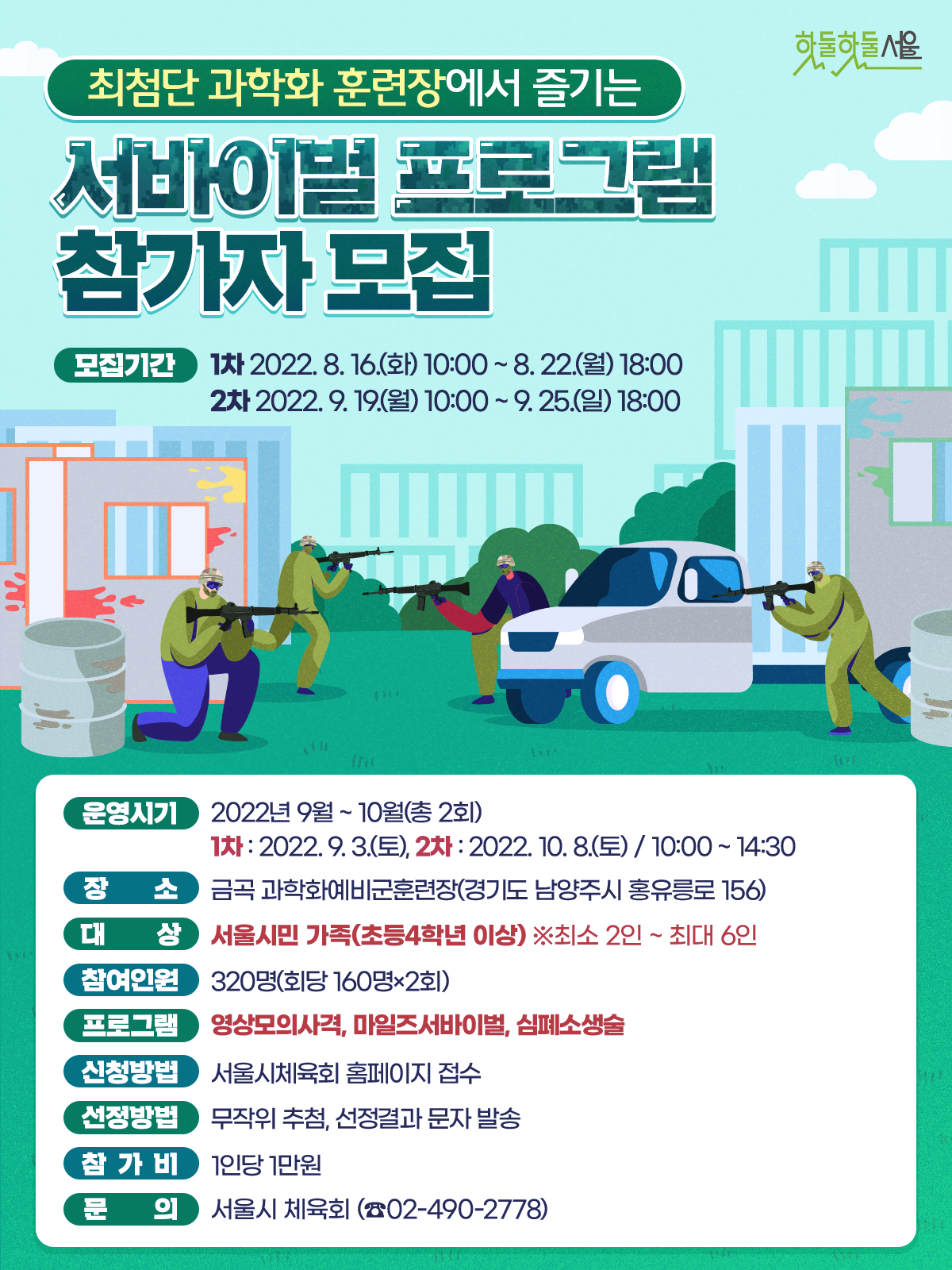최첨단 과학화 훈련장에서 즐기는 서바이벌 프로그램 참가자 모집
모집기간 1차 2022.8.16.(화) 10:00~8.22(월) 18:00
2차 2022.9.19(월) 10:00 ~ 9.25(일) 18:00
운영시기 2022년 9월 ~ 10월(총 2회)
1차 : 2022. 9. 3.(토), 2차 : 2022. 10. 8.(토) / 10:00 ~ 14:30
장소 금곡 과학화예비군훈련장(경기도 남양주시 홍유릉로 156)
대상 서울시민 가족(초등4학년 이상) ※최소 2인 ~ 최대 6인
참여인원  320명(회당 160명×2회)
프로그램 영상모의사격, 마일즈서바이벌, 심폐소생술
신청방법 서울시체육회 홈페이지 접수
선정방법 무작위 추첨, 선정결과 문자 발송
참가비 1인당 1만원
문의 서울시 체육회(02-490-2778)
