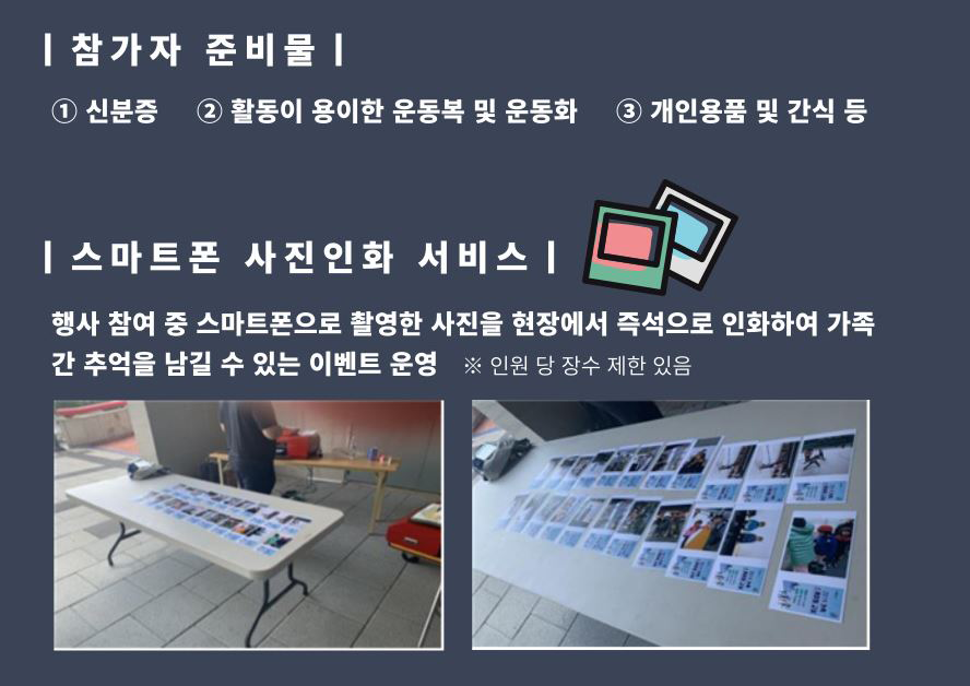참가자 준비물 신분증, 활동이 용이한 운동복 및 운동화 개인용품 및 간식 등 스마트폰 사진인화 서비스 행사 참여중 스마트폰으로 활영한 사진을 현장에서 즉석으로 인화하여 가족간 추억을 남길 수 있는 이벤트 운영 *인원 당 장수 제한 있음