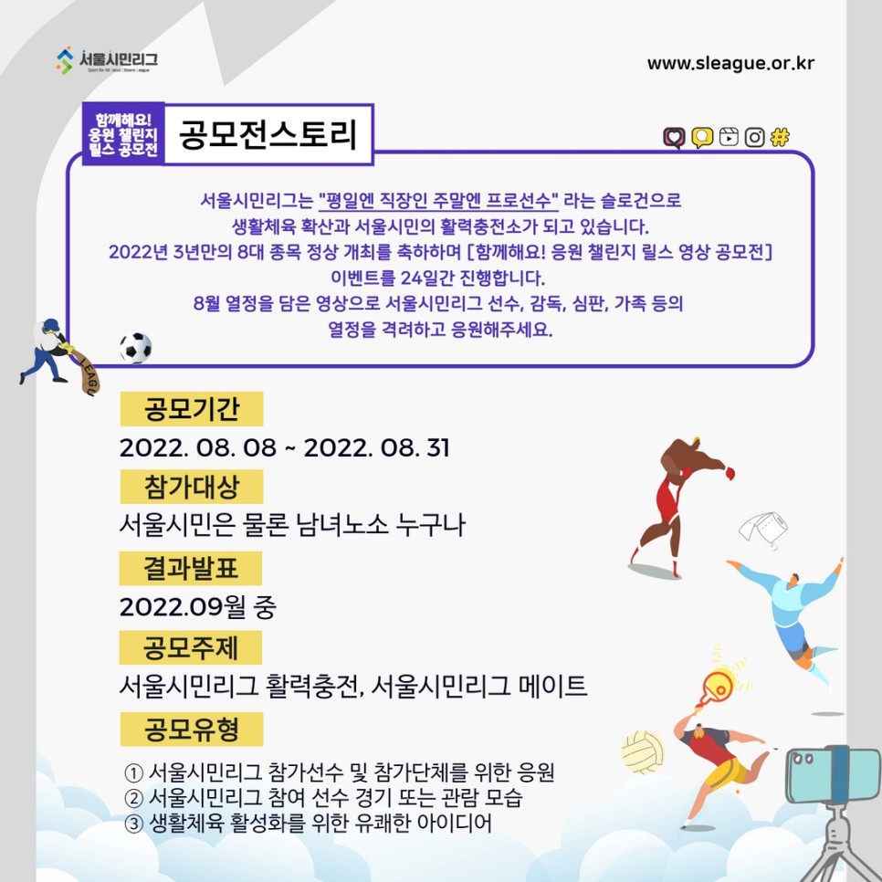 공모전스토리 서울시민리그는 평일엔 직장인 주말엔 프로선수 라는 슬로건으로 생활체육확산과 서울시민의 활력충전소가 되고 있습니다. 2022년 3년만의 8대 종목 정상 개최를 축하하며 [함께해요! 응원 챌린지 릴스 영상 공모전] 이벤트를 24일간 진행합니다. 8월 열정을 담은 영상으로 서울시민리그 선수, 감독, 심판, 가족 등의 열정을 격려하고 응원해주세요.
공모기간 : 2022.08.08 ~ 2022.08.31
참가대상 : 서울시민은 물론 남녀노소 누구나
결과발표 : 2022.09월 중
공모주제 : 서울시민리그 활력충전, 서울시민리그 메이트
공모유형 : 
1.서울시민리그 참가선수 및 참가단체를 위한 응원
2.서울시민리그 참여 선수 경기 또는 관람 모습
3.생활체육 활성화를 위한 유쾌한 아이디어