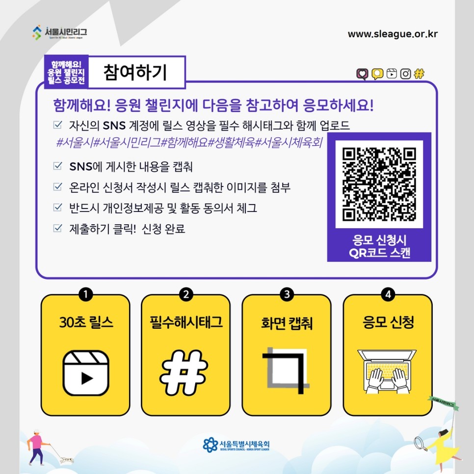 참여하기 함께해요! 응원 챌린지에 다음을 참고하여 응모하세요!
자신의 SNS계정에 릴스 영상을 필수 해시태그와 함께 업로드
#서울시#서울시민리그#함께해요#생활체육#서울시체육회
SNS에 게시한 내용을 캡춰
온라인 신청서 작성시 릴스 캡춰한 이미지를 첨부
반드시 개인정보제공 및 활동 동의서 체그
제출하기 클릭! 신청완료
30초 릴스, 필수해시태그, 화면캡춰, 응모신청