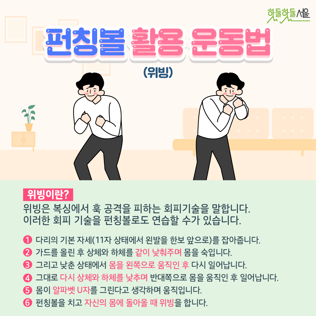 펀칭볼 활용 운동법
위빙이란? 위빙은 복싱에서 훅 공격을 피하는 회피기술을 말합니다. 이러한 회피 기술을 펀칭볼로도 연습할 수 가 있습니다. 
1. 다리의 기본 자세(11자 상태에서 왼발을 한보 앞으로) 를 잡아줍니다.
2. 가드를 올린 후 상체와 하체를 같이 낮춰주며 몸을 숙입니다. 
3. 그리고 낮춘 상태에서 몸을 왼쪽으로 움직인 후 다시 일어납니다. 
4. 그대로 다시 상체와 하체를 낮추며 반대쪽으로 몸을 움직인 후 일어납니다. 
5. 몸이 알파벳 U자를 그린다고 생각하며 움직입니다. 
6. 펀칭볼을 치고 자신의 몸에 돌아올 때 위빙을 합니다.