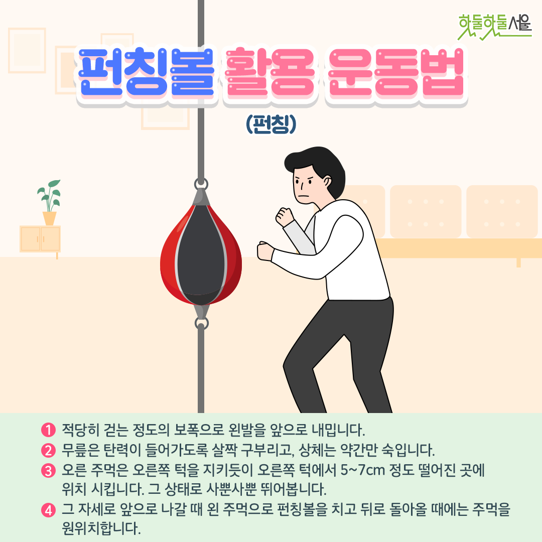 펀칭볼 활용 운동법
1. 적당히 걷는 정도의 보폭으로 왼발을 앞으로 내밉니다.
2. 무릎은 탄력이 들어가도록 살짝 구부리고, 상체는 약간만 숙입니다. 
3. 오른 주먹은 오른쪽 턱을 지키듯이 오른쪽 턱에서 5~7cm 정도 떨어진 곳에 위치 시키며 그 상태로 사뿐사뿐 뛰어봅니다. 
4. 그 자세로 앞으로 나갈 때 왼 주먹으로 펀칭볼을 치고 뒤고 돌아올 때에는 주먹을 원위치합니다. 