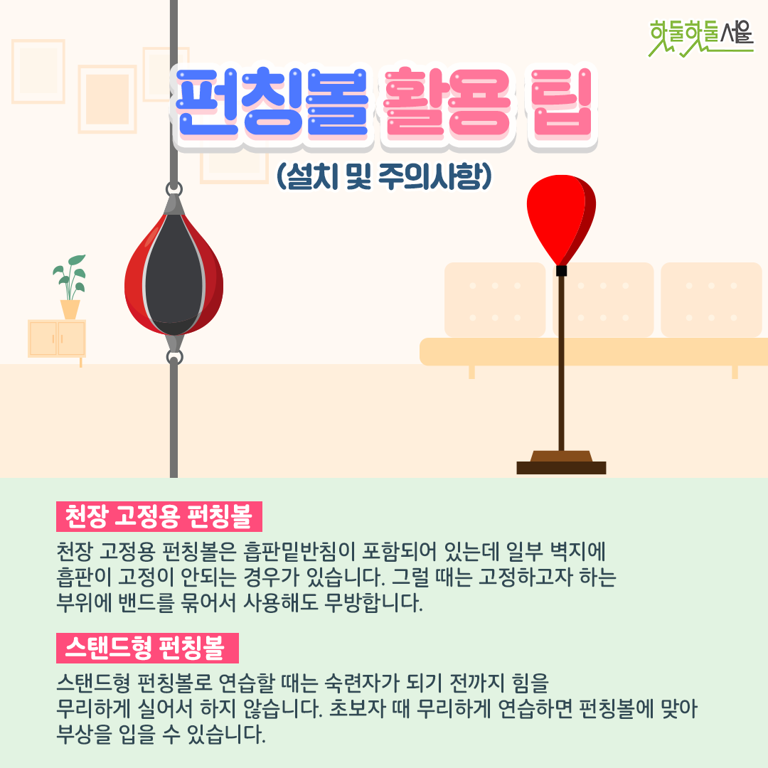 펀칭볼 활용 팁(설치 및 주의사항)
천장 고정용 펀칭볼
천장 고정용 펀칭볼은 흡판밑반침이 포함되어 있는데 일부 벽지에 흡판이 고정이 안되는 경우가 있습니다. 그럴 때는 고정하고자 하는 부위에 밴드를 묶어서 사용해도 무방합니다. 
스탠드형 펀칭볼
스탠드형 펀칭볼로 연습할 때는 숙련자가 되기 전까지 힘을 무리하게 실어서 하지 않습니다. 초보자 때 무리하게 연습하면 펀칭볼에 맞아 부상을 입을 수 있습니다.