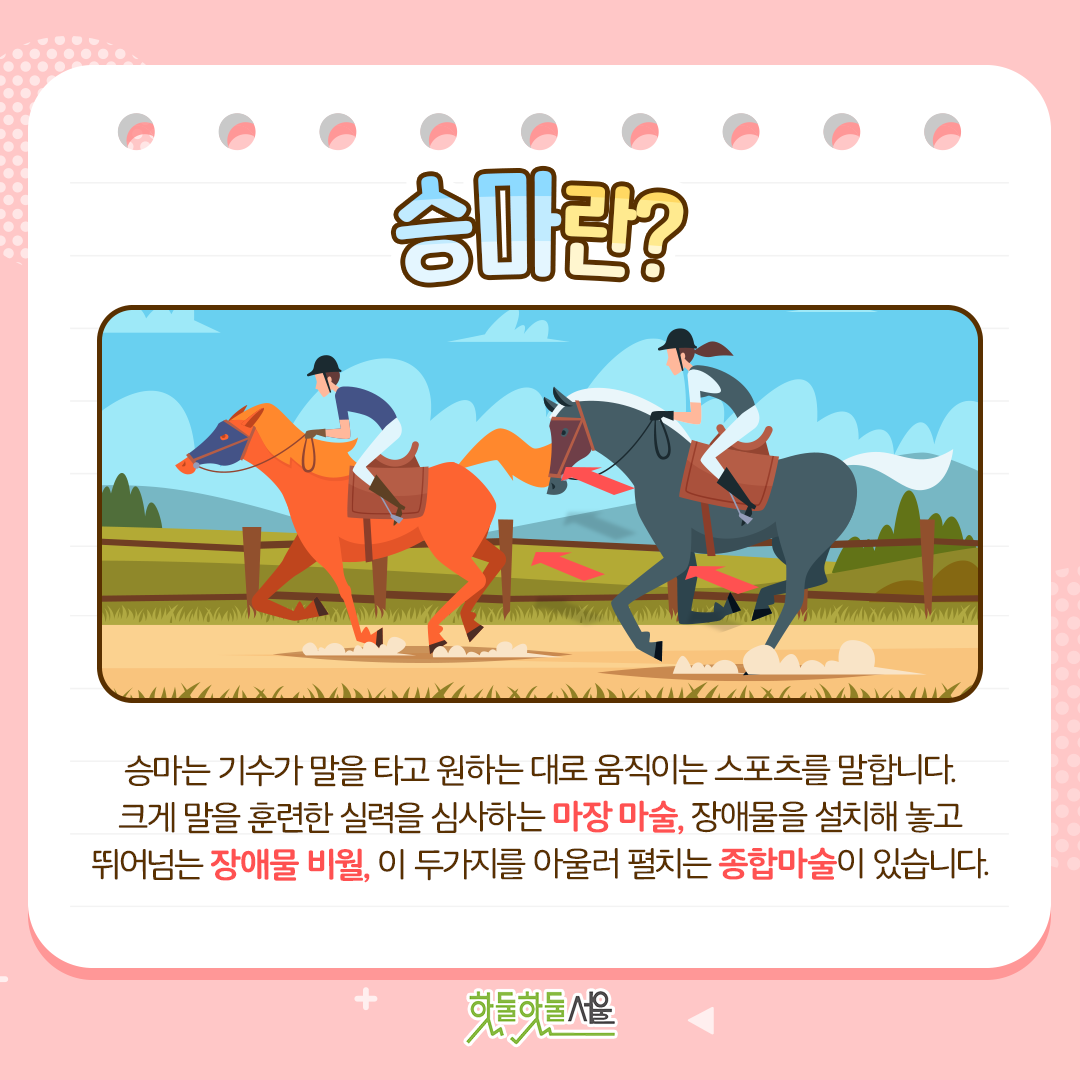 승마란? 승마는 기수가 말을 타고 원하는 대로 움직이는 스포츠를 말합니다. 크게 말을 훈련한 실력을 심사하는 마장 마술, 장애물을 설치해 놓고 뛰어넘는 장애물 비월, 이 두가지를 아울러 펼치는 종합마술이 있습니다.