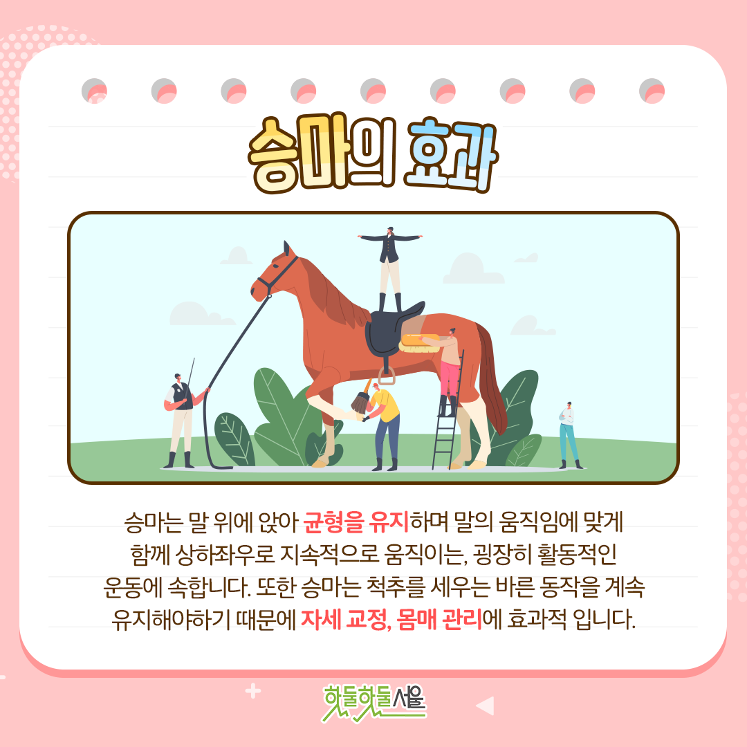 승마의 효과 승마는 말 위에 앉아 균형을 유지하며 말의 움직임에 맞게 함께 상하좌우로 지속적으로 움직이는, 굉장히 활동적인 운동에 속합니다. 또한 승마는 척추를 세우는 바른 동작을 계속 유지해야하기 때문에 자세 교정, 몸매 관리에 효과적 입니다.