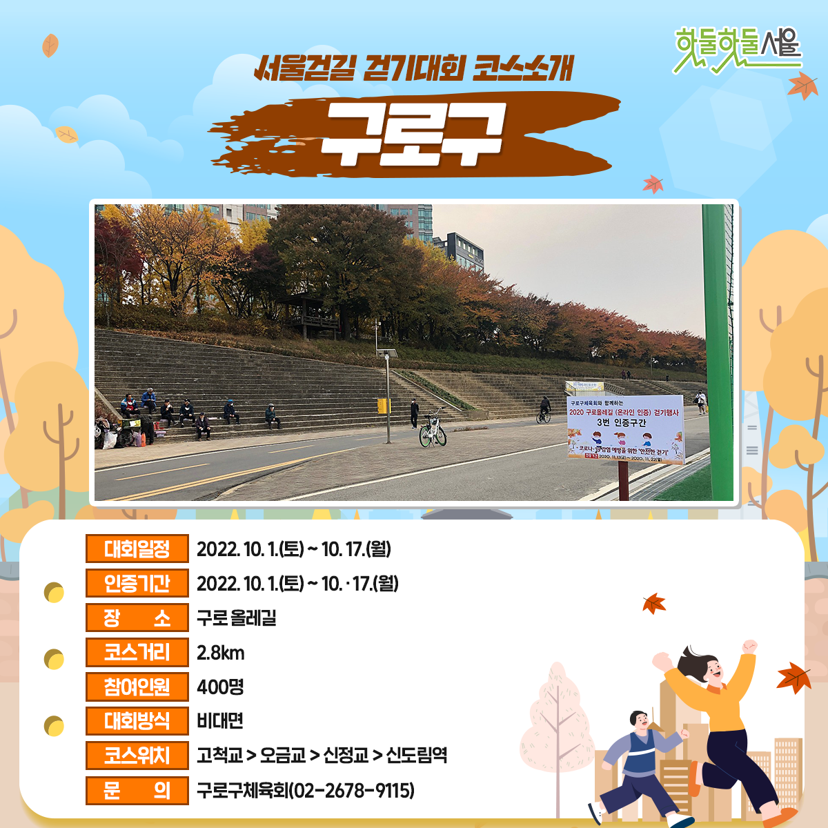 서울걷길 걷기대회 코스소개 구로구
대회일정 : 2022.10.1(토)~10.17(월)
인증기간 : 2022.10.1(토)~10.17(월)
장소 : 구로올레길
코스거리 : 2.8km
참여인원 : 400명
대회방식 : 비대면
코스위치 : 고척교>오금교>신정교>신도림역
문의 : 구로구체육회(02-2678-9115)