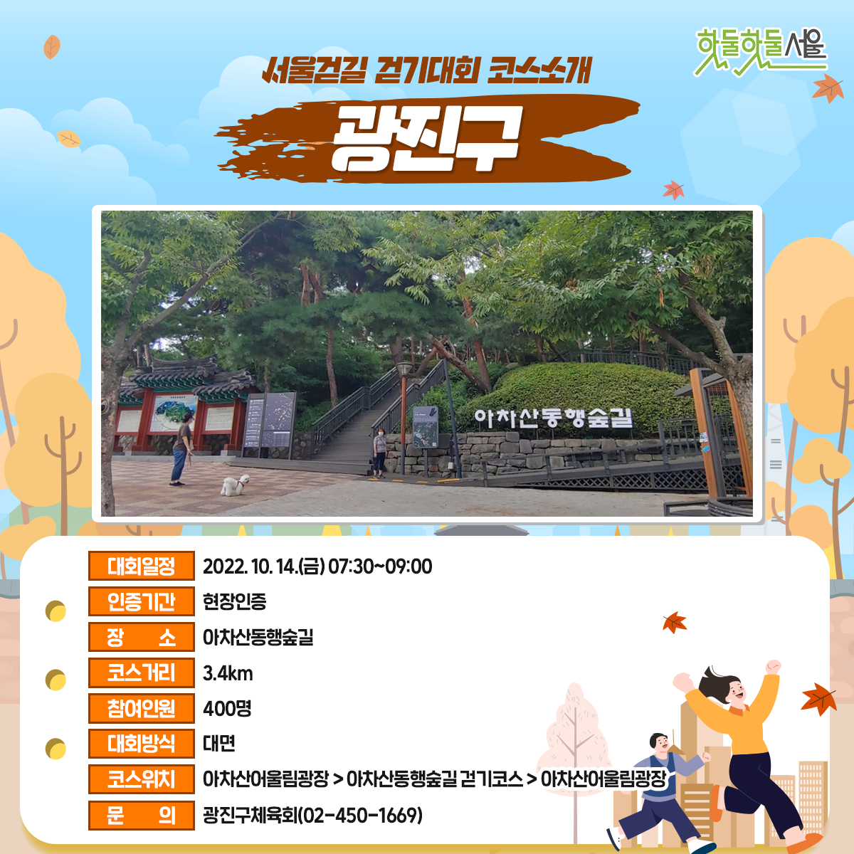 서울걷길 걷기대회 코스소개 광진구
대회일정 : 2022.10.14(금)07:30~09:00
인증기간 : 현장인증
장소 : 아차산 동행숲길
코스거리 : 3.4km
참여인원 : 400명
대회방식 : 대면
코스위치 : 아차산울림광장>아차산동행숲길걷기코스>아차산 울림광장
문의 : 광진구체육회(02-450-1669)