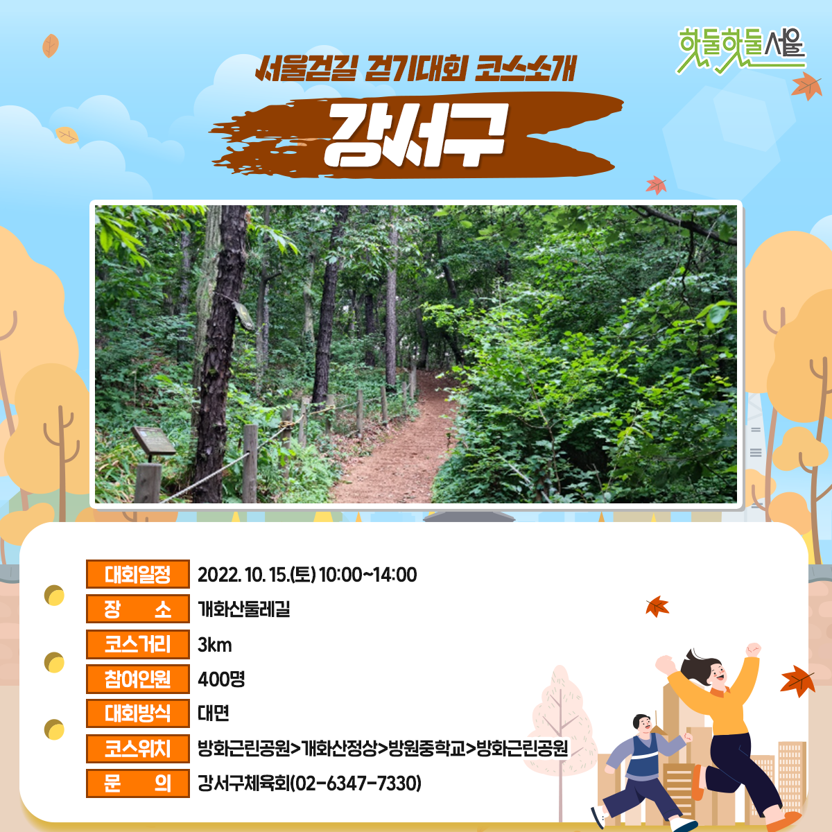 서울걷길 걷기대회 코스소개 강서구
대회일정 : 2022.10.15(토)10:00~14:00
장소 : 개화산둘레길
코스거리 : 3km
참여인원 : 400명
대회방식 : 대면
코스위치 : 방화근린공원>개화산정상>방원중학교>방화근린공원
문의 : 강서구체육회(02-6347-7330)