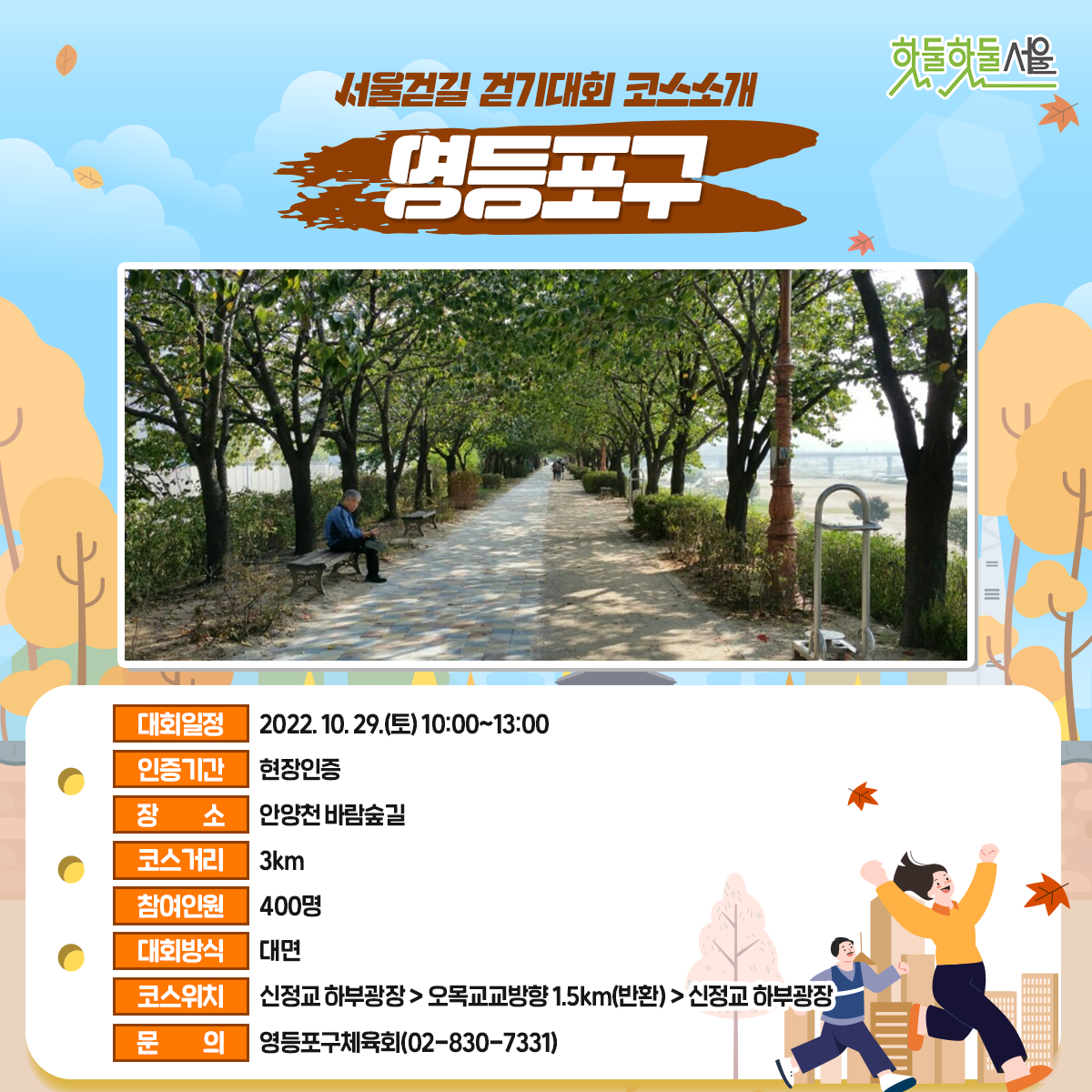 서울걷길 걷기대회 코스소개 영등포구
대회일정 : 2022.10.29(토)10:00~13:00
인증기간 : 현장인증
장소 : 안양천 바람숲길
코스거리 : 3km
참여인원 : 400명
대회방식 : 대면
코스위치 : 신정교 하부광장>오목교교방향1.5km(반환)>신정교 하부광장
문의 : 영등포구체육회(02-830-7331)