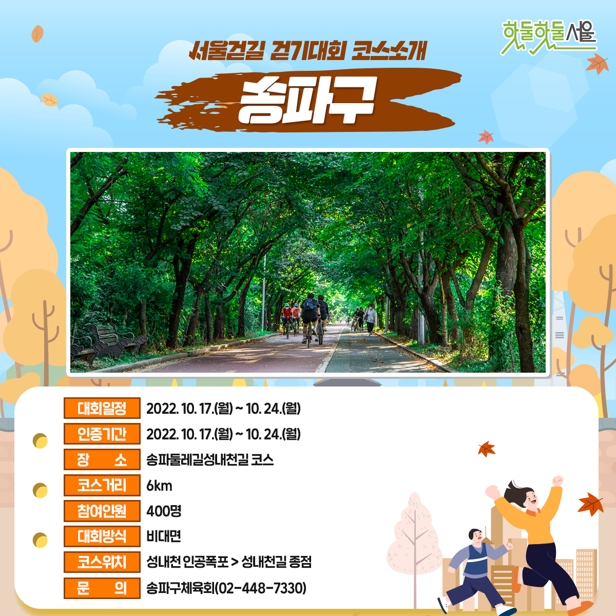 서울걷길 걷기대회 코스소개 송파구
대회일정 : 2022.10.17(월)~10.24(월)
인증기간 : 2022.10.17(월)~10.24(월)
장소 : 송파둘레길성내천길 코스
코스거리 : 6km
참여인원 : 400명
대회방식 : 비대면
코스위치 : 성내천 인공폭포>성내천길종점
문의 : 송파구체육회(02-448-7330)