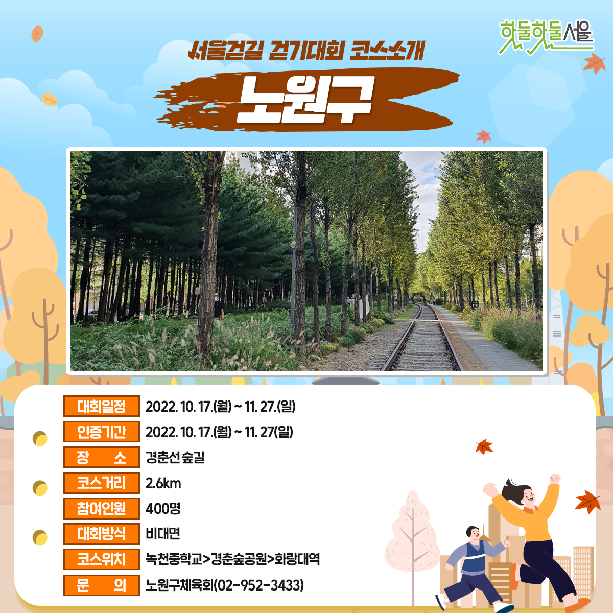 서울걷길 걷기대회 코스소개 노원구
대회일정 : 2022.10.17(월)~11.27(일)
인증기간 : 2022.10.17(월)~11.27(일)
장소 : 경춘선숲길
코스거리 : 2.6km
참여인원 : 400명
대회방식 : 비대면
코스위치 : 녹천중학교>경춘숲공원>화랑대역
문의 : 노원구체육회(02-952-3433)