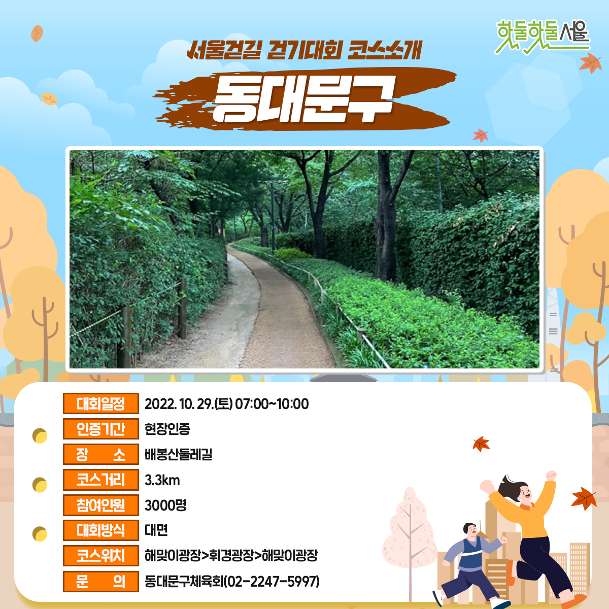 서울걷길 걷기대회 코스소개 동대문구
대회일정 : 2022.10.29(토)07:00~10:00
인증기간 : 현장인증
장소 : 배봉산둘레길
코스거리 : 3.3km
참여인원 : 3000명
대회방식 : 대면
코스위치 : 해맞이광장>휘경광장>해맞이광장
문의 : 동대문구체육회(02-2247-5997)
