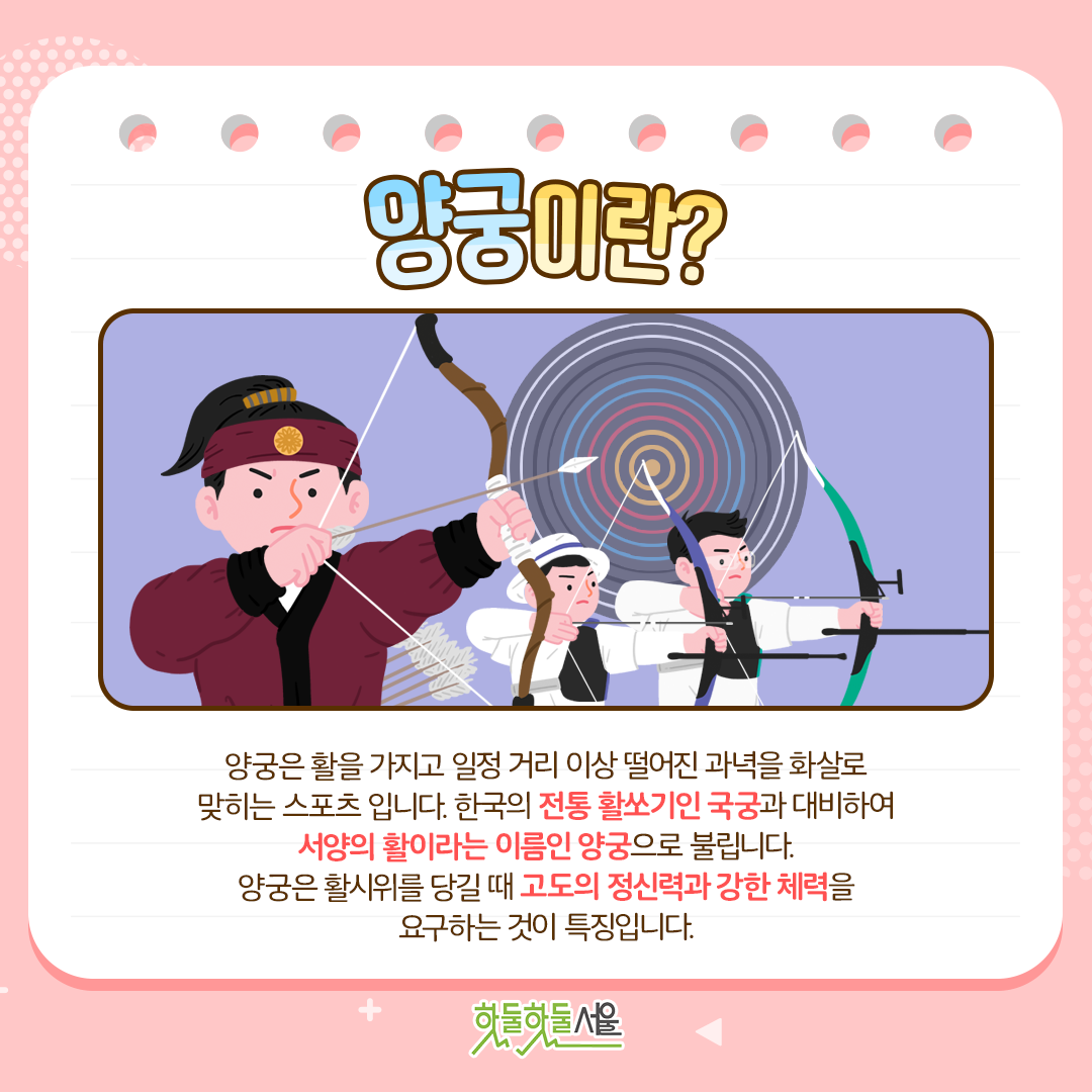 양궁이란? 양궁은 활을 가지고 일정 거리 이상 떨어진 과녁을 화살로 맞히는 스포츠 입니다. 한국의 전통 활쏘기인 국궁과 대비하여 서양의 활이라는 이름인 양궁으로 불립니다. 양궁은 활시위를 당길 때 고도의 정신력과 강한 체력을 요구하는 것이 특징입니다. 