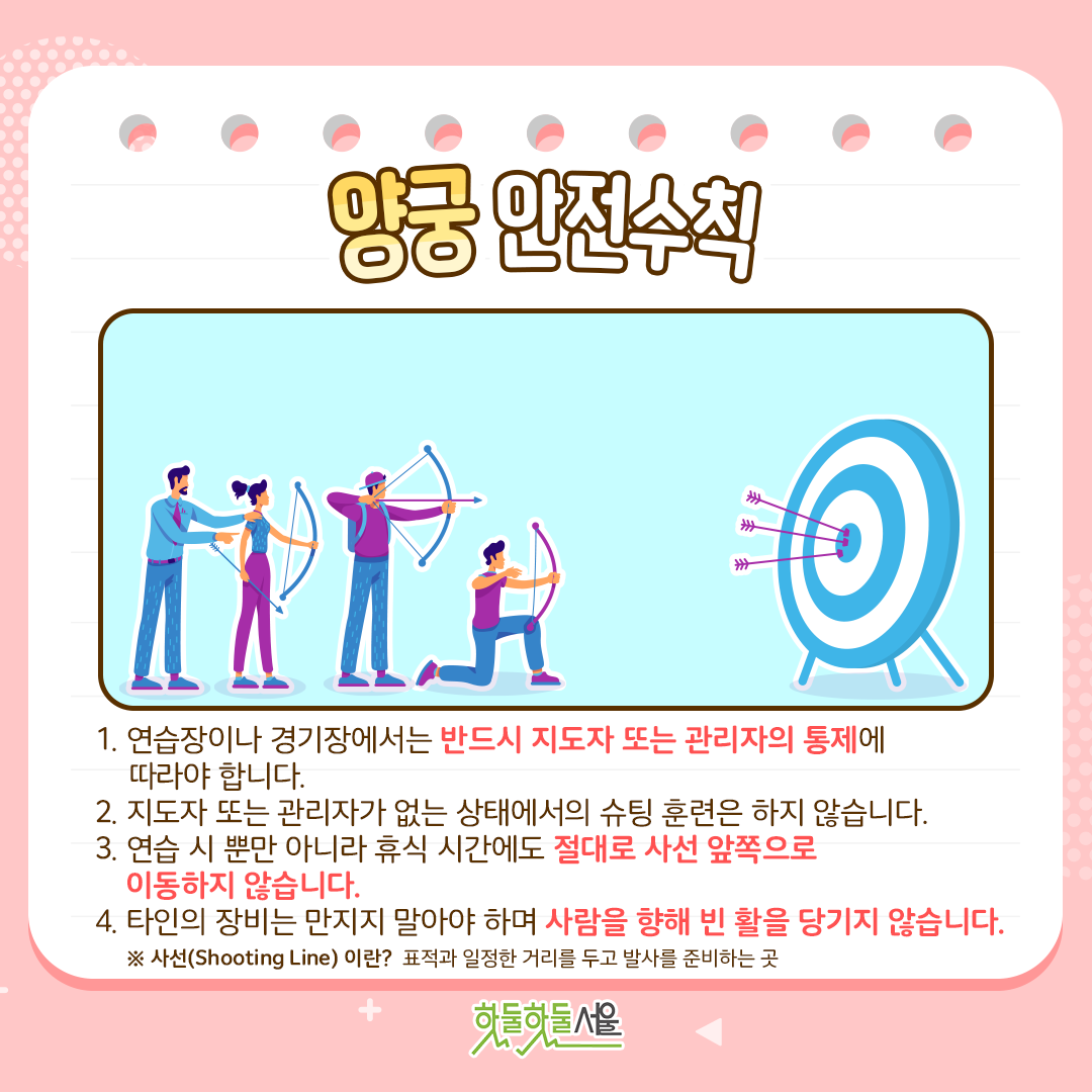 양궁안전수칙
1.연습장이나 경기장에서는 반드시 지도자 또는 관리자의 통제에 따라야 합니다.
2.지도자 또는 관리자가 없는 상태에서의 슈팅 훈련은 하지 않습니다. 
3.연습 시 뿐만 아니라 휴식 시간에도 절대로 사선 앞쪽으로 이동하지 않습니다. 
4.타인의 장비는 만지지 말아야 하며 사람을 향해 빈 활을 당기지 않습니다. 
* 사선(shooting line) 이란? 표적과 일정한 거리를 두고 발사를 준비하는 곳