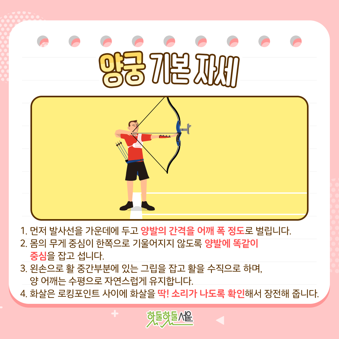 양궁 기본자세
1.먼저 발사선을 가운데에 두고 양발의 간격을 어깨 폭 정도로 벌립니다.
2.몸의 무게 중심이 한쪽으로 기울어지지 않도록 양발에 똑같이 중심을 잡고 섭니다.
3. 왼손으로 활 중간부분에 있는 그립을 잡고 활을 수직으로 하며, 양 어깨는 수평으로 자연스럽게 유지합니다.
4. 화살은 로킹포인트 사이에 화살을 딱! 소리가 나도록 확인해서 장전해 줍니다.