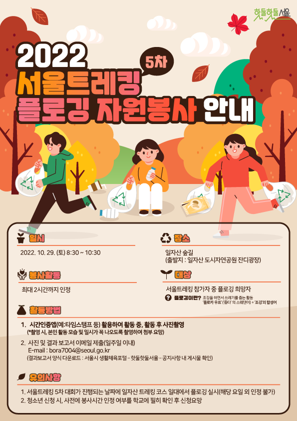 2022 서울트레킹 5차 플로깅 자원봉사 안내
일시 : 2022. 10. 29(토) 08:30~10:30
장소 : 일자산 숲길 (출발지 : 일자산 도시자연공원 잔디광장)
봉사활동 : 최대 2시간까지 인정
대상 : 서울트레킹 참가자 중 플로깅 희망자 - 플로깅이란? 조깅을 하면서 쓰레기를 줍는 활동 플로카우프(줍다의 스웨덴어)+조깅의합성어
활동방법 : 1.시간인증앱(예:타임스탬프 등) 활용하여 활동 중, 활동 후 사진촬영(