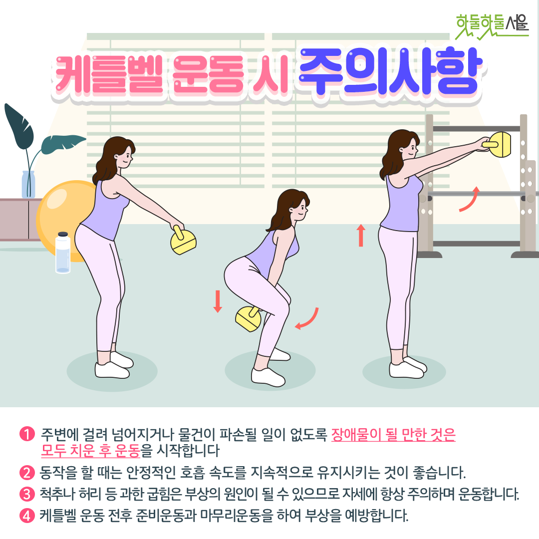 케틀벨 운동 시 주의사항
1. 주변에 걸려 넘어지거나 물건이 파손될 일이 없도록 장애물이 될 만한 것은 모두 치운 후 운동을 시작합니다.
2. 동작을 할 때는 안정적인 호흡 속도를 지속적으로 유지시키는 것이 좋습니다.
3. 척추나 허리 등 과한 굽힘은 부상의 원인이 될 수 있으므로 자세헤 항상 주의하며 운동합니다.
4. 케틀벨 운동 전후 준비운동과 마무리운동을 하여 부상을 예방합니다.