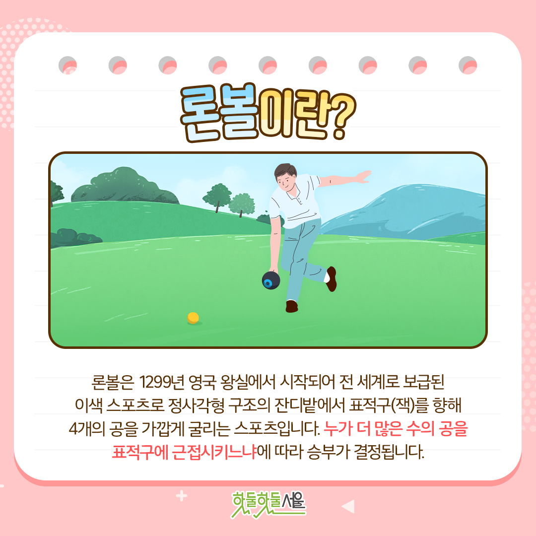 론볼은 1299년 영국 왕실에서 시작되어 전 세계로 보급된 이색 스포츠로 정사각형 구조의 잔디밭에서 표적구(잭)를 향해 4개의 공을 가깝게 굴리는 스포츠입니다. 누가 더 많은 수의 공을 표적구에 근접시키느냐에 따라 승부가 결정됩니다.