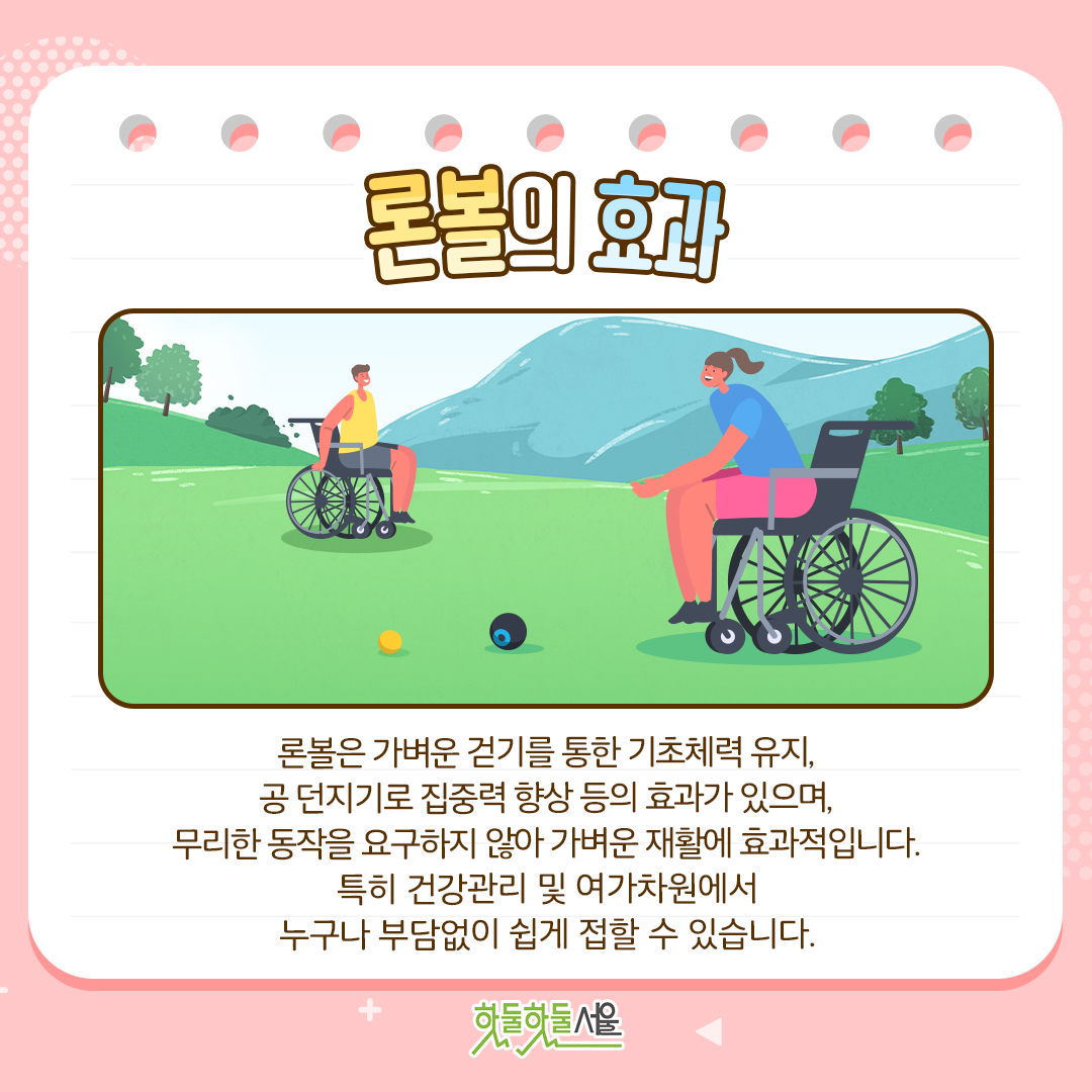 론볼의 효과 가벼운 걷기를 통한 기초체력 유지, 공 던지기로 집중력 향상 등의 효과를 갖고 있으며, 무리한 동작을 요구하지 않아 가벼운 재활에도 효과적입니다. 특히 건강관리 및 여가차원에서 누구나 부담없이 쉽게 접할 수 있습니다.