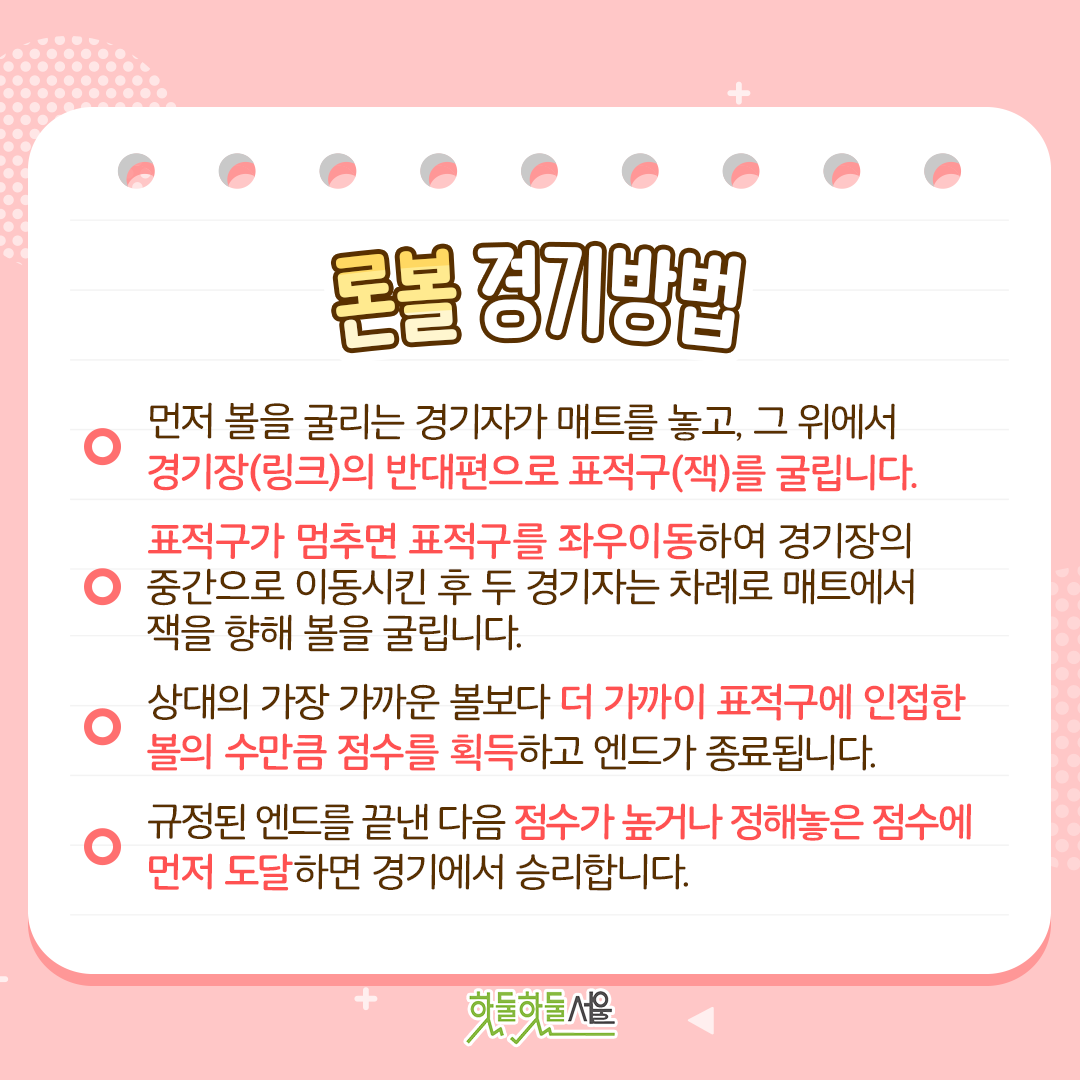 론볼 경기방법 
1. 먼저 볼을 굴리는 경기자가 매트를 놓고, 그 위에서 경기장(링크)의 반대편으로 표적구(잭)를 굴립니다.
2. 표적구가 멈추면 표적구를 좌우이동하여 경기장의 중간으로 이동시킨 후 두 경기자는 차례로 매트에서 잭을 향해 볼을 굴립니다.
3. 상대의 가장 가까운 볼보다 더 가까이 표적구에 인접한 볼의 수만큼 점수를 획득하고 엔드가 종료됩니다.
4. 규정된 엔드를 끝낸 다음 점수가 높거나 정해놓은 점수에 먼저 도달하면 경기에서 승리합니다.