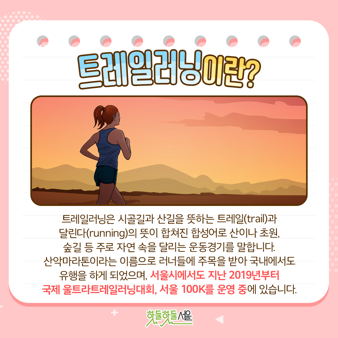 트레일러닝이란?
트레일러닝은 시골길과 산길을 뜻하는 트레일(trail)과 달린다(running)의 뜻이 합쳐진 합성어로 산이나 초원, 숲길 등 주로 자연 속을 달리는 운동경기를 말합니다. 산악마라톤이라는 이름으로 러너들에게 주목을 받아 국내에서도 유행을 하게 되었으며, 서울시에서도 지난 2019년부터 국제 울트라트레일러닝대회, 서울100K를 운영 중에 있습니다.