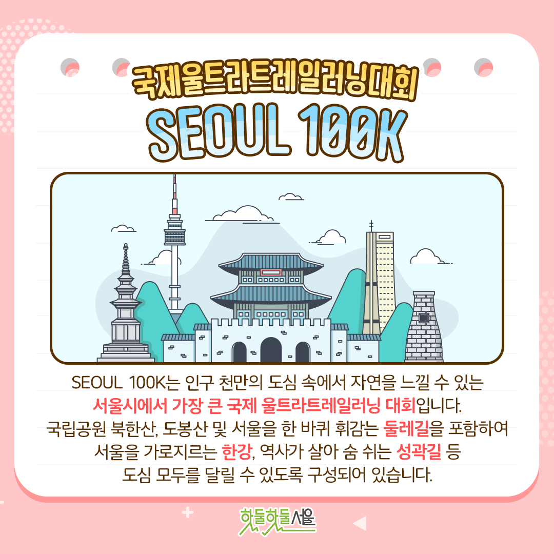 국제울트라트레일러닝대회 SEOUL 100K
SEOUL 100K는 인구 천만의 도심 속에서 자연을 느낄 수 있는 서울시에서 가장 큰 국제 울트라트레일러닝 대회입니다. 국립공원 북한산, 도봉산 및 서울을 한 바퀴 휘감는 둘레길을 포함하여 서울을 가로지르는 한강, 역사가 살아 숨 쉬는 성곽길 등 도심 모두를 달릴 수 있도록 구성되어 있습니다.