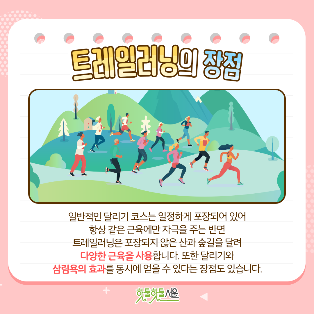트레일러닝의 장점
일반적인 달리기 코스는 일정하게 포장되어 있어 항상 같은 근육에만 자극을 주는 반면, 트레일러닝은 포장되지 않은 산과 숲길을 달려 다양한 근육을 사용합니다. 또한 달리기와 삼림욕의 효과를 동시에 얻을 수 있다는 장점도 있습니다.