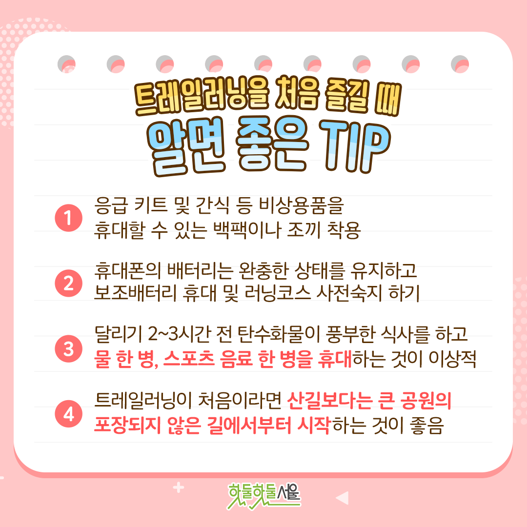 트레일러닝을 처음 즐길 때 알면 좋은 TIP
1. 응급 키트 및 간식 등 비상용품을 휴대할 수 있는 백팩이나 조끼 착용
2. 휴대폰의 배터리는 완충한 상태를 유지하고 보조배터리 휴대 및 러닝코스 사전숙지 하기
3. 달리기 2~3시간 전 탄수화물이 풍부한 식사를 하고 물 한 병, 스포츠 음료 한 병을 휴대하는 것이 이상적
4. 트레일러닝이 처음이라면 산길보다는 큰 공원의 포장되지 않은 길에서부터 시작하는 것이 좋음