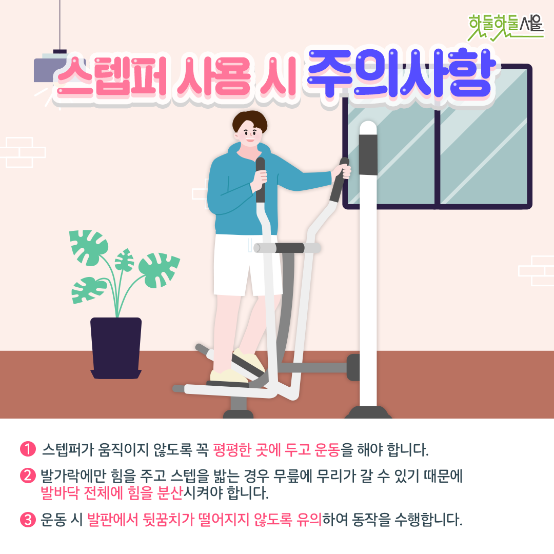 스텝퍼 사용 시 주의사항
1. 스텝퍼가 움직이지 않도록 꼭 평평한 곳에 두고 운동을 해야합니다.
2. 발가락에만 힘을 주고 스텝을 밟는 경우 무릎에 무리가 갈 수 있기 때문에 발바닥 전체에 힘을 분산시켜야 합니다.
3. 운동 시 발판에서 뒷꿈치가 떨어지지 않도록 유의하여 동작을 수행합니다.