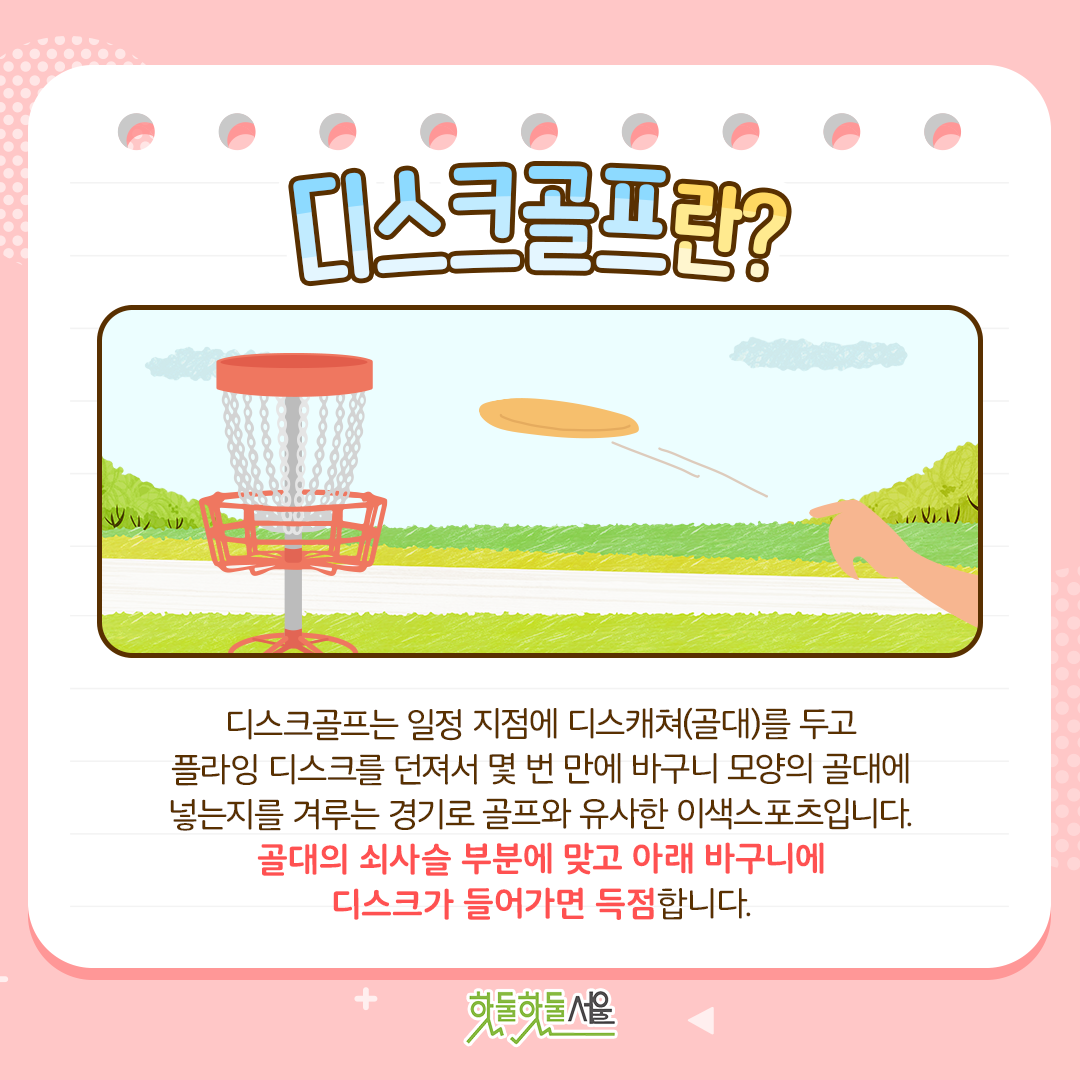 디스크골프란? 디스크골프는 일정 지점에 디스캐쳐(골대)를 두고 플라잉 디스크를 던져서 몇 번 만에 바구니 모양의 골대에 넣는지를 겨루는 경기로 골프와 유사한 이색스포츠입니다. 골대의 쇠사슬 부분에 맞고 아래 바구니에 디스크가 들어가면 득점합니다.