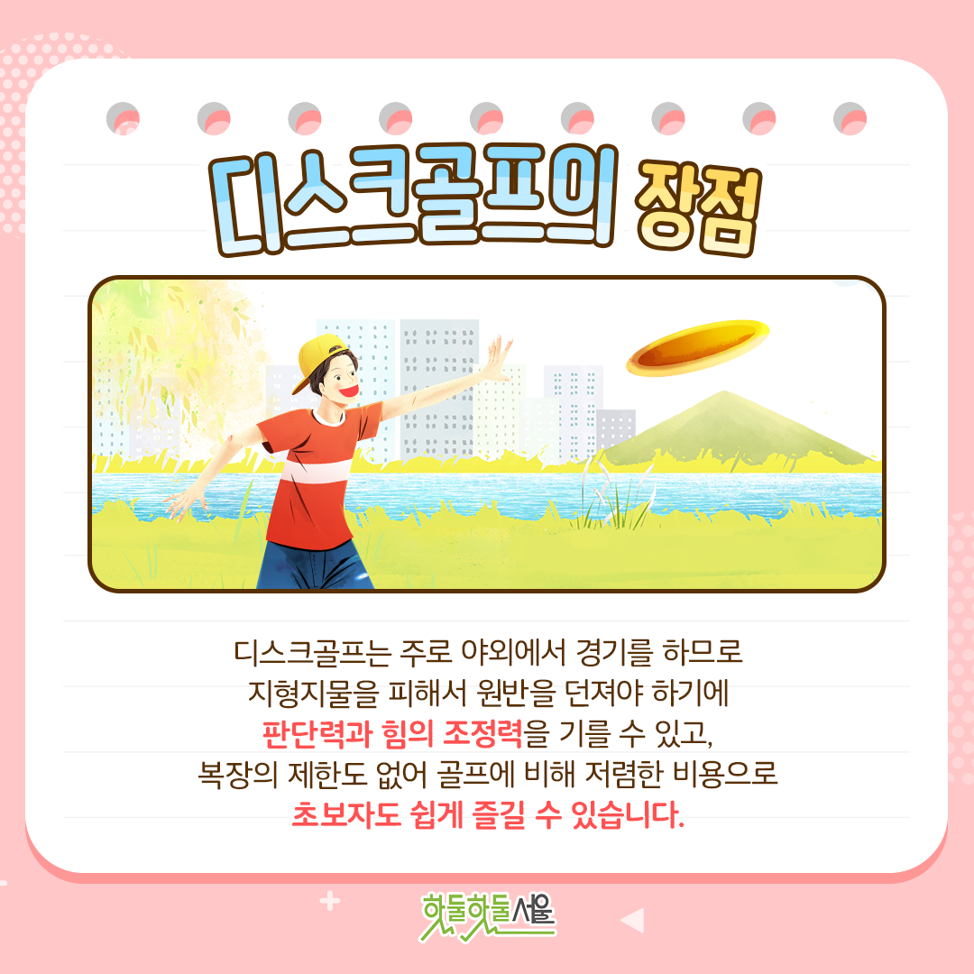 디스크골프의 장점 디스크골프는 주로 야외에서 경기를 하므로 지형지물을 피해서 원반을 던져야 하기에 판단력과 힘의 조정력을 기를 수 있고, 복장의 제한도 없어 골프에 비해 저렴한 비용으로 초보자도 쉽게 즐길 수 있습니다.