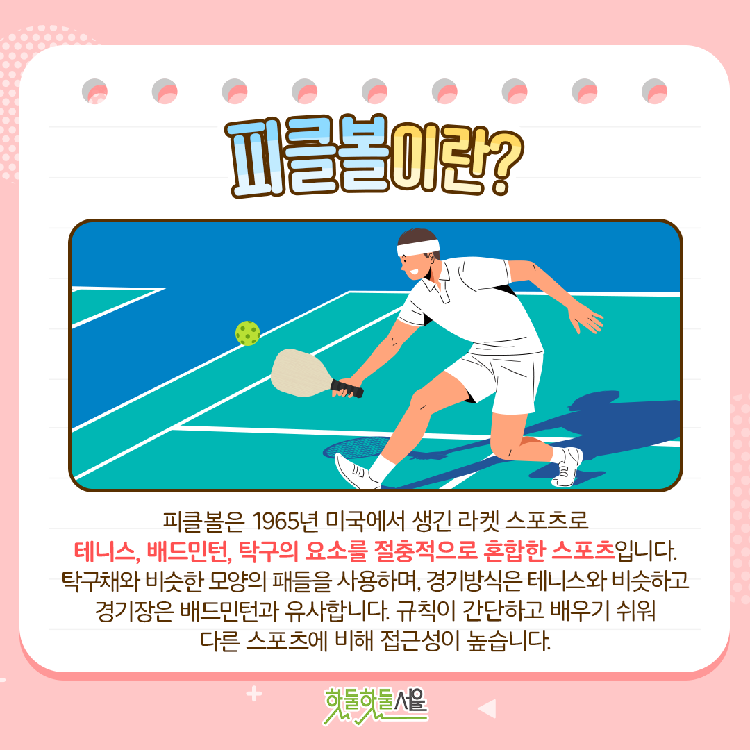 피클볼이란? 피클볼은 1965년 미국에서 생긴 라켓 스포츠로 테니스, 배드민턴, 탁구의 요소를 절충적으로 혼합한 스포츠입니다. 탁구채와 비슷한 모양의 패들을 사용하며, 경기방식은 테니스와 비슷하고 경기장은 배드민턴과 유사합니다. 규칙이 간단하고 배우기 쉬워 다른 스포츠에 비해 접근성이 높습니다.