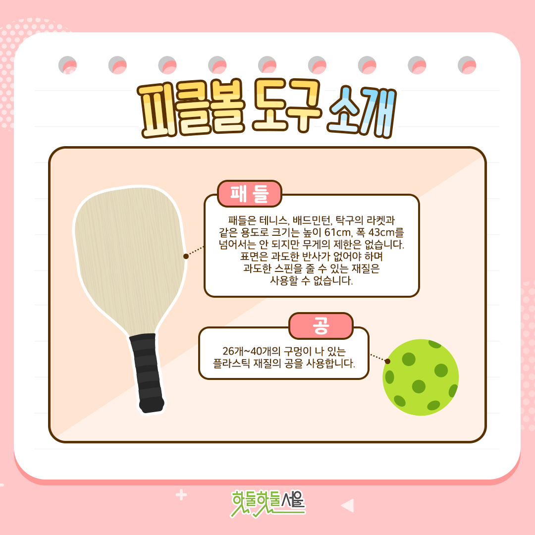 패들 : 패들은 테니스, 배드민턴, 탁구의 라켓과같은 용도로 크기는 높이 61cm, 폭 43cm를 넘어서는 안 되지만 무게의 제한은 없습니다. 표면은 과도한 반사가 없어야 하며 과도한 스핀을 줄 수 있는 재질은 사용할 수 없습니다.
공 : 26개~40개의 구멍이 나 있는 플라스틱 재질의 공을 사용합니다.