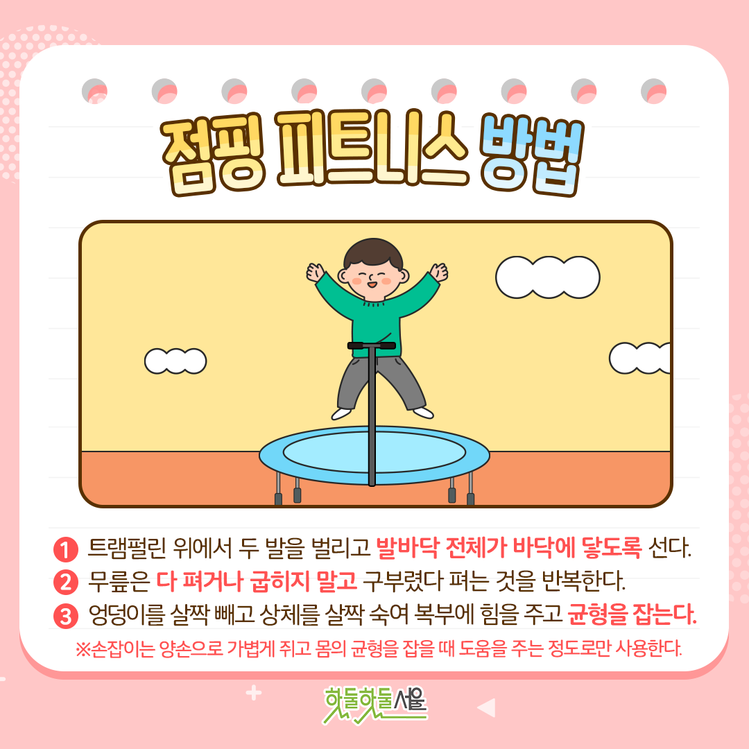 점핑 피트니스 방법
1. 트램펄린 위에서 두 발을 벌리고 발바닥 전체가 바닥에 닿도록 선다.
2. 무릎은 다 펴거나 굽히지 말고 구부렸다 펴는 것을 반복하며 뛴다.
3. 엉덩이를 살짝 빼고 상체를 살짝 숙여 복부에 힘을 주고 균형을 잡는다.
※손잡이는 양손으로 가볍게 쥐고 몸의 균형을 잡을 때 도움을 주는 정도로만 사용한다.