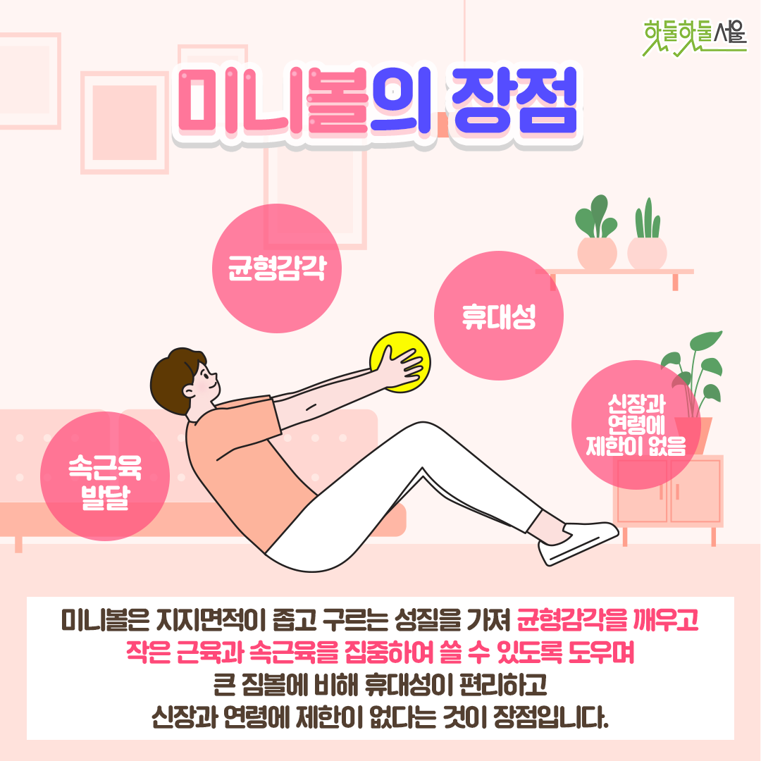 미니볼의 장점 미니볼은 지지면적이 좁고 구르는 성질을 가져 균형감각을 깨우고 작은 근육과 속근육을 집중하여 쓸 수 있도록 도우며 큰 짐볼에 비해 휴대성이 편리하고 신장과 연령에 제한이 없다는 것이 장점입니다.