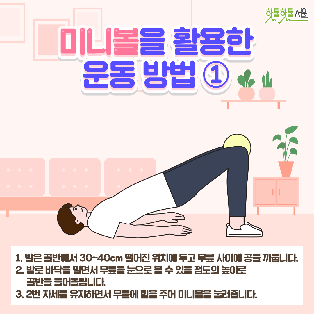 미니볼을 활용한 운동 방법1
1. 발은 골반에서 30~40cm 떨어진 위치에 두고 무릎 사이에 공을 끼웁니다.
2. 발로 바닥을 밀면서 무릎을 눈으로 볼 수 있을 정도의 높이로 골반을 들어올립니다.
3. 2번 자세를 유지하면서 무릎에 힘을 주어 미니볼을 눌러줍니다.
