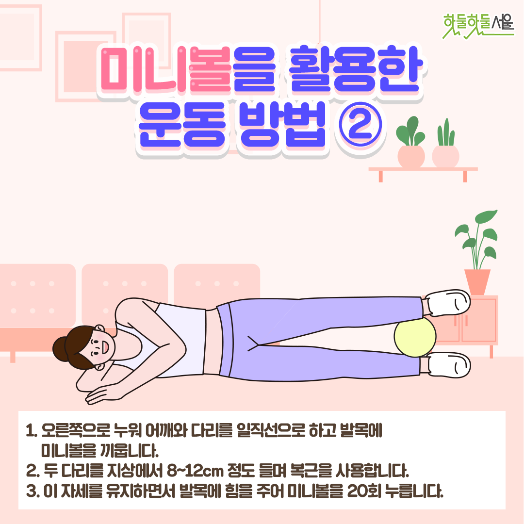 미니볼을 활용한 운동 방법 2
1. 오른쪽으로 누워 어깨와 다리를 일직선으로 하고 발목에 미니볼을 끼웁니다.
2. 두 다리를 지상에서 8~12cm 정도 들며 복근을 사용합니다.
3. 이 자세를 유지하면서 발목에 힘을 주어 미니볼을 20회 누릅니다.