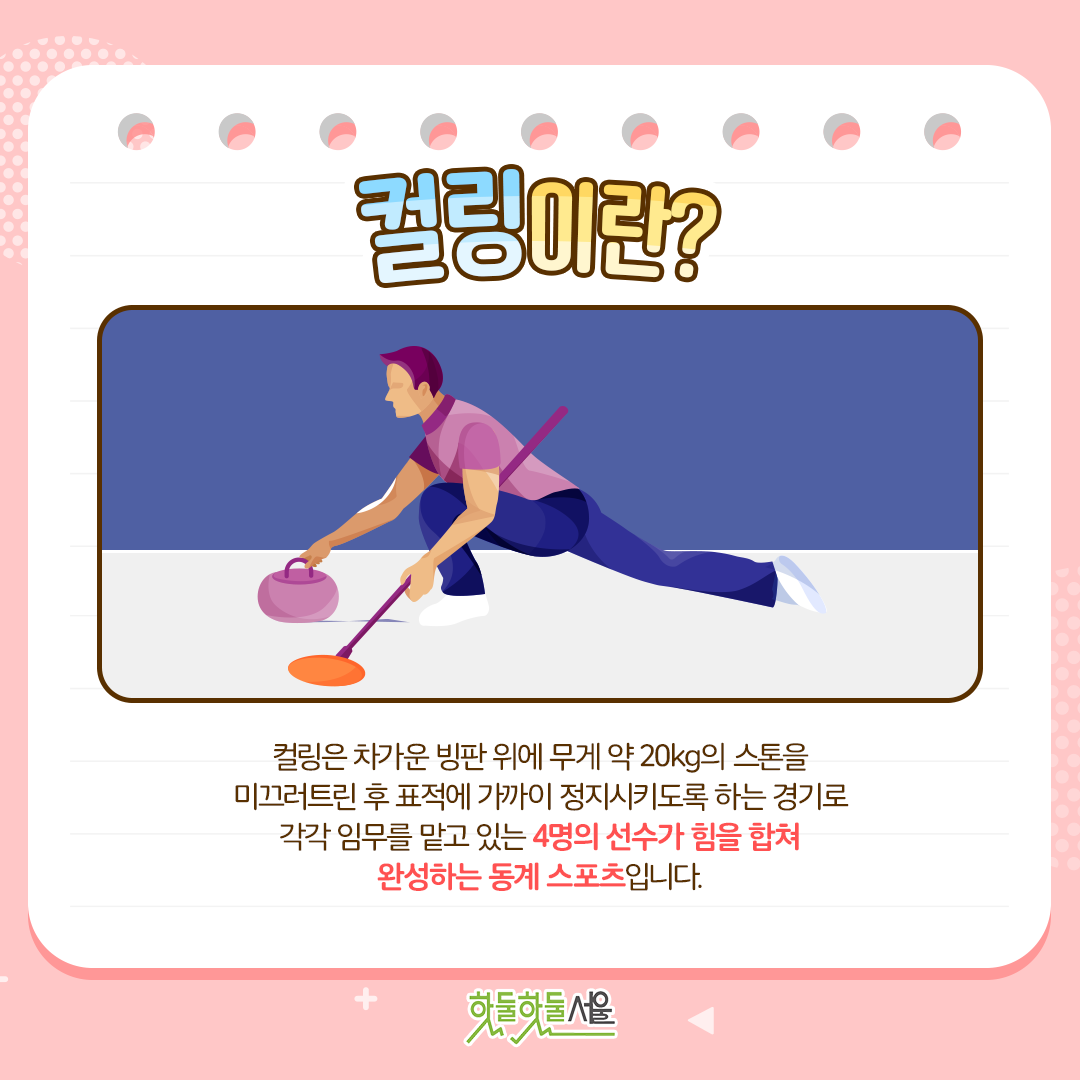 컬링이란? 컬링은 차가운 빙판 위에 무게 약 20kg의 스톤을 미끄러트린 후 표적에 가까이 정지시키도록 하는 경기로 각각 임무를 맡고 있는 4명의 선수가 힘을 합쳐 완성하는 동계 스포츠입니다.