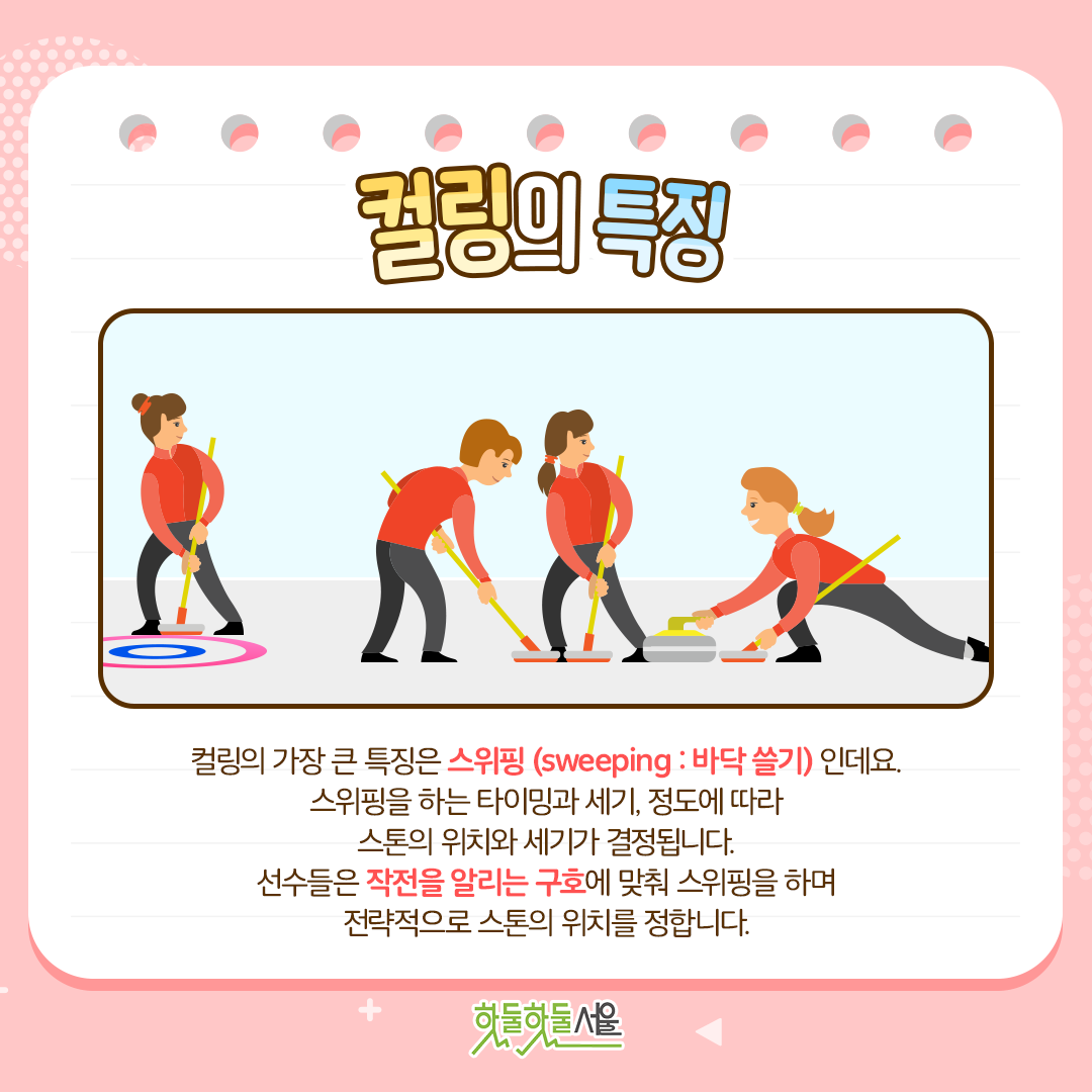 컬링의 특징 컬링의 가장 큰 특징은 스위핑(sweeping : 바닥 쓸기)인데요. 스위핑을 하는 타이밍과 세기, 정도에 따라 스톤의 위치와 세기가 결정됩니다. 선수들은 작전을 알리는 구호에 맞춰 스위핑을 하며 전략적으로 스톤의 위치를 정합니다.